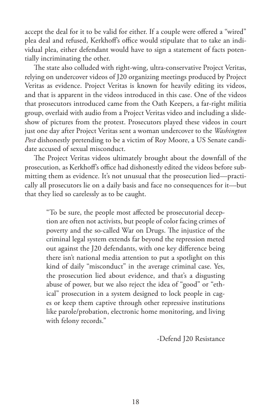 accept the deal for it to be valid for eicher. If a couple were offered a “wired” plea deal and refused, Kerkhoffs office would stipulate that to take an indi- vidual plea, cither defendant would have to sign a statement of facts poten- dally incriminating the other.  The state also colluded with right-wing, ultra-conservative Project Veritas, relying on undercover videos of ]20 organizing mectings produced by Project Veritas as evidence. Project Veritas is known for heavily editing its videos, and that is apparent in the videos introduced in this case. One of the videos that prosecutors introduced came from the Oath Keepers, a far-right militia group, overlaid with audio from a Project Veritas video and including a lide- show of pictures from the protest. Prosecutors played these videos in court just one day after Project Veritas sent a woman undercover to the Washington Pust dishonestly pretending to be a victim of Roy Moore, a US Senate candi- date accused of sexual misconducr.  The Project Veritas videos ultimately brought about the downfall of the prosecution, as Kerkhoffs office had dishonestly edited the videos before sub- mitting them as evidence. It not unusual that the prosecution lied—practi- aally all prosecutors lie on a daily basis and face no consequences for it—but that they lied so carelessly as to be caught.  “To be sure, the people most affected be prosecutorial decep- tion are often not activists, but people of color facing crimes of poverty and the so-called War on Drugs. The injustice of the criminal legal system extends far beyond the repression meted out against the ]20 defendants, with one key difference being there isn’t national media attention to put a spolight on this kind of daily “misconduct” in the average criminal case. Yes, the prosccution lied about evidence, and that’s a disgusting abuse of power, but we also reject the idea of “good” or “eth- ical” prosecution in a system designed to lock people in cag- es or keep them captive through other repressive institutions like parole/probation, electronic home monitoring, and living with felony records.™  “Defend J20 Resistance  18 